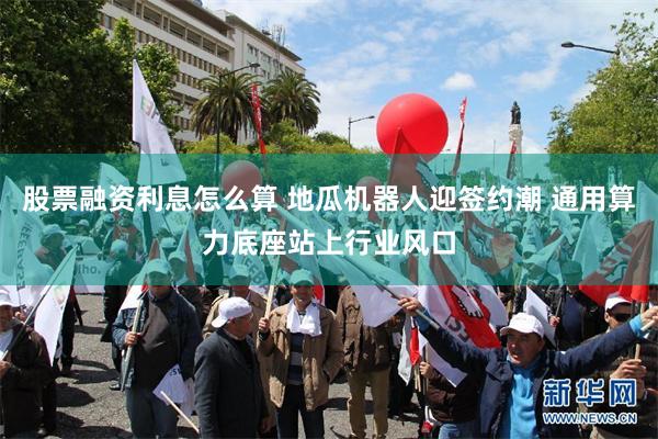 股票融资利息怎么算 地瓜机器人迎签约潮 通用算力底座站上行业风口