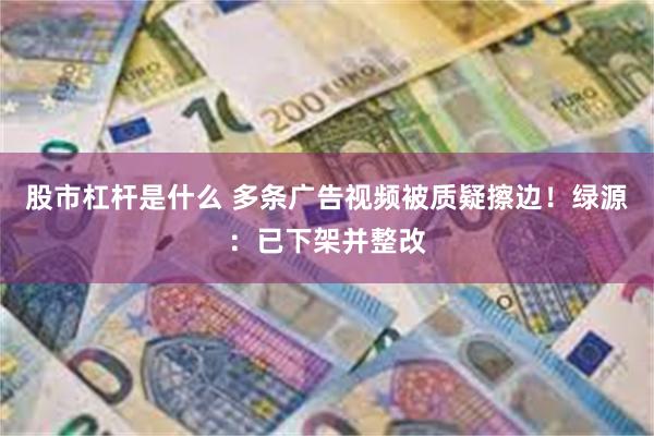 股市杠杆是什么 多条广告视频被质疑擦边！绿源：已下架并整改