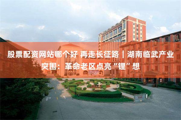 股票配资网站哪个好 再走长征路｜湖南临武产业突围：革命老区点亮“锂”想