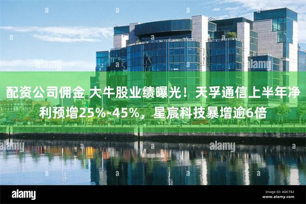 配资公司佣金 大牛股业绩曝光！天孚通信上半年净利预增25%-45%，星宸科技暴增逾6倍