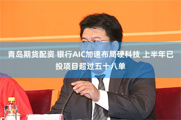 青岛期货配资 银行AIC加速布局硬科技 上半年已投项目超过五十八单
