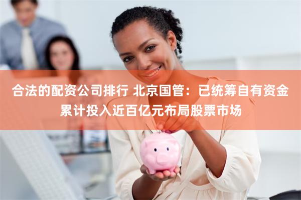 合法的配资公司排行 北京国管：已统筹自有资金累计投入近百亿元布局股票市场