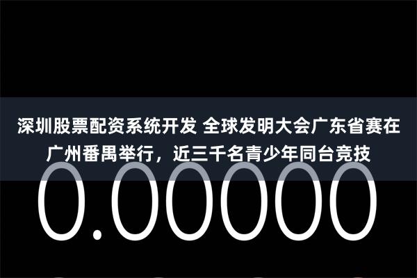 深圳股票配资系统开发 全球发明大会广东省赛在广州番禺举行，近三千名青少年同台竞技