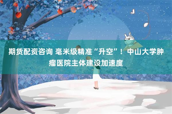期货配资咨询 毫米级精准“升空”！中山大学肿瘤医院主体建设加速度