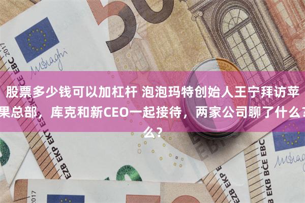 股票多少钱可以加杠杆 泡泡玛特创始人王宁拜访苹果总部，库克和新CEO一起接待，两家公司聊了什么？