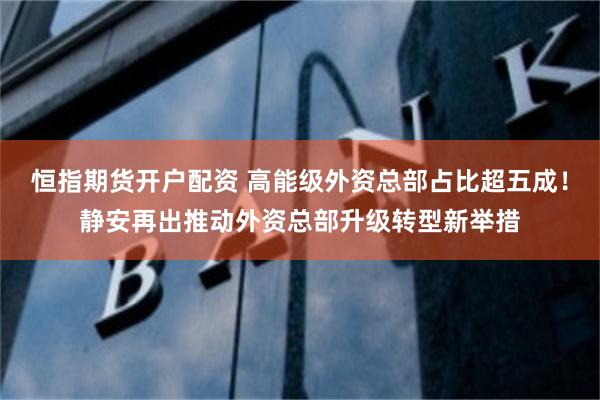 恒指期货开户配资 高能级外资总部占比超五成！静安再出推动外资总部升级转型新举措