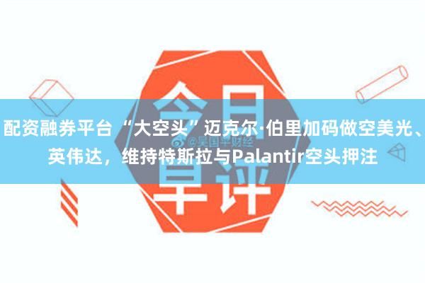 配资融券平台 “大空头”迈克尔·伯里加码做空美光、英伟达，维持特斯拉与Palantir空头押注