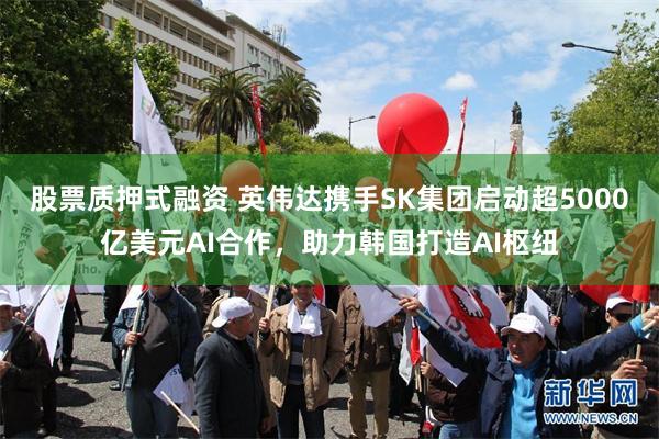 股票质押式融资 英伟达携手SK集团启动超5000亿美元AI合作，助力韩国打造AI枢纽