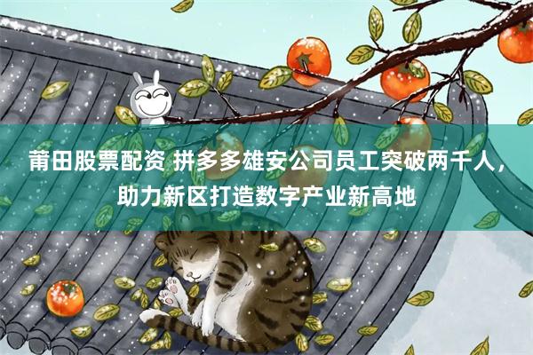 莆田股票配资 拼多多雄安公司员工突破两千人,助力新区打造数字产业新高地