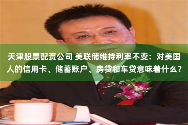 天津股票配资公司 美联储维持利率不变：对美国人的信用卡、储蓄账户、房贷和车贷意味着什么？