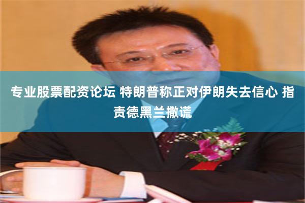 专业股票配资论坛 特朗普称正对伊朗失去信心 指责德黑兰撒谎