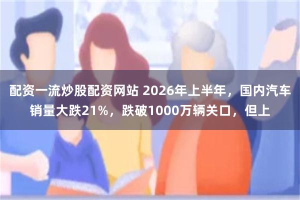 配资一流炒股配资网站 2026年上半年，国内汽车销量大跌21%，跌破1000万辆关口，但上