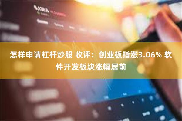 怎样申请杠杆炒股 收评：创业板指涨3.06% 软件开发板块涨幅居前
