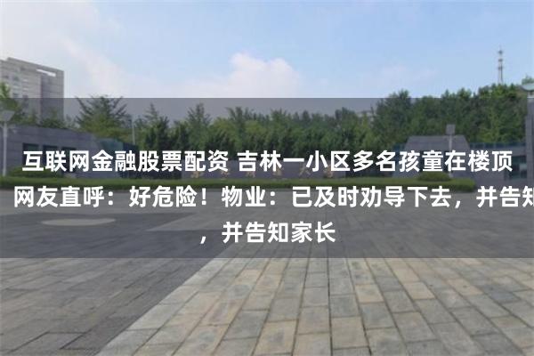 互联网金融股票配资 吉林一小区多名孩童在楼顶玩耍，网友直呼：好危险！物业：已及时劝导下去，并告知家长