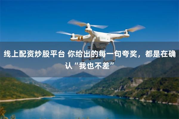 线上配资炒股平台 你给出的每一句夸奖，都是在确认“我也不差”
