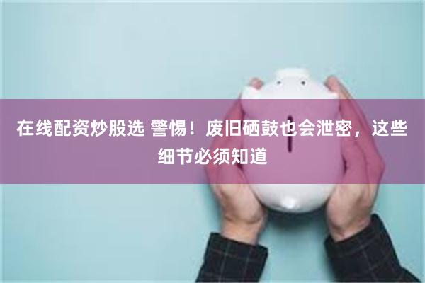 在线配资炒股选 警惕！废旧硒鼓也会泄密，这些细节必须知道