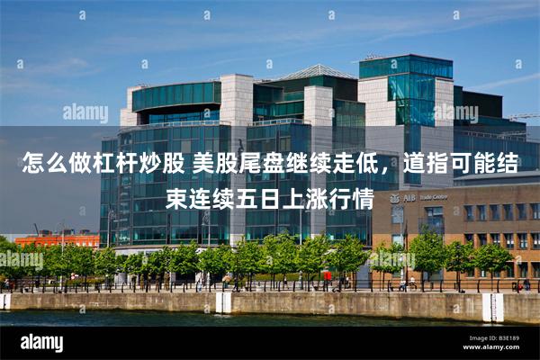 怎么做杠杆炒股 美股尾盘继续走低，道指可能结束连续五日上涨行情