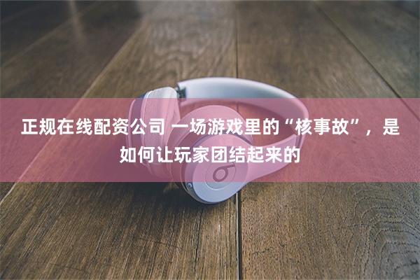 正规在线配资公司 一场游戏里的“核事故”,是如何让玩家团结起来的