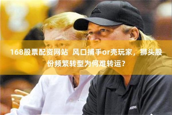 168股票配资网站  风口捕手or壳玩家，狮头股份频繁转型为何难转运？