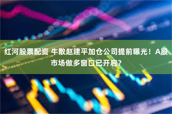 红河股票配资 牛散赵建平加仓公司提前曝光！A股市场做多窗口已开启？