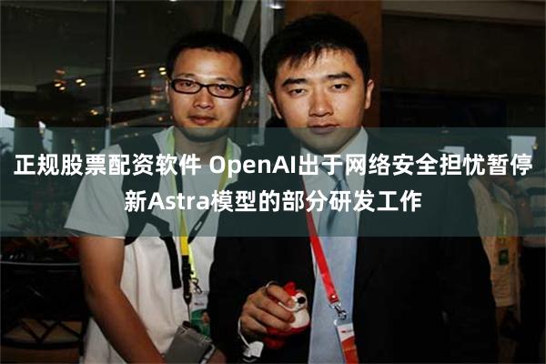 正规股票配资软件 OpenAI出于网络安全担忧暂停新Astra模型的部分研发工作