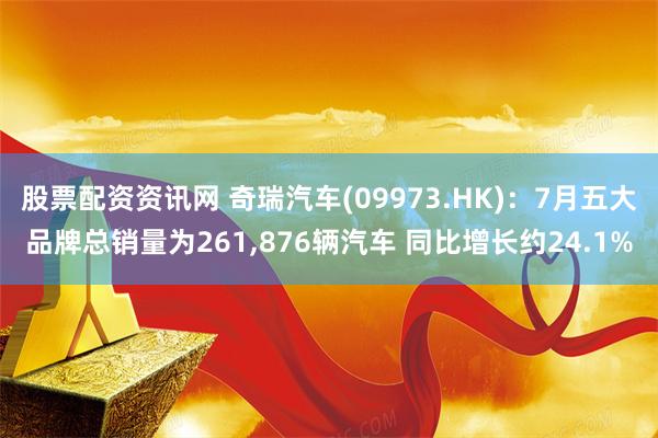 股票配资资讯网 奇瑞汽车(09973.HK)：7月五大品牌总销量为261,876辆汽车 同比增长约24.1%