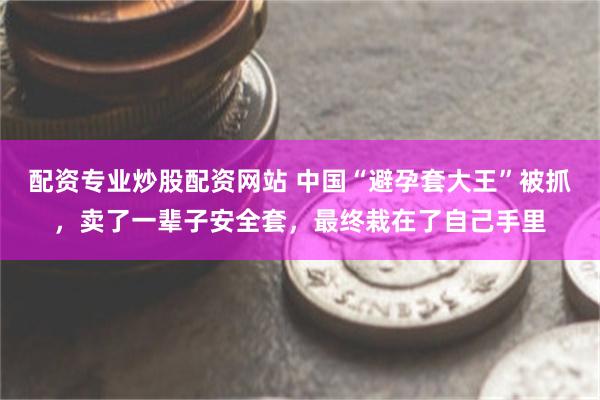 配资专业炒股配资网站 中国“避孕套大王”被抓，卖了一辈子安全套，最终栽在了自己手里