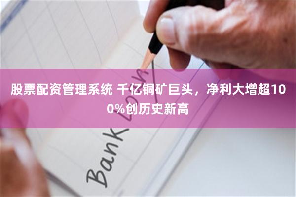 股票配资管理系统 千亿铜矿巨头，净利大增超100%创历史新高
