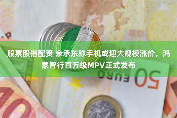 股票股指配资 余承东称手机或迎大规模涨价，鸿蒙智行百万级MPV正式发布
