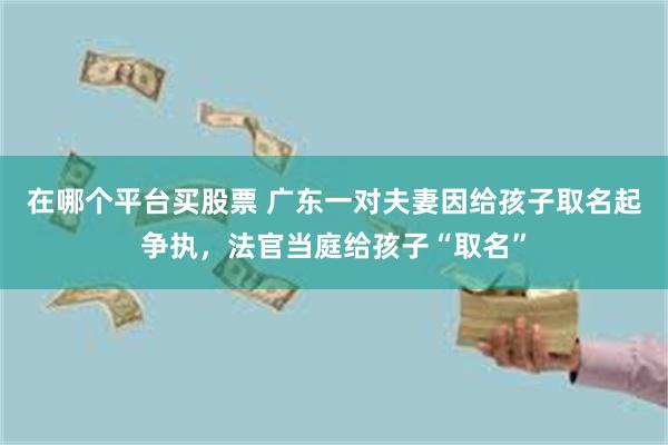 在哪个平台买股票 广东一对夫妻因给孩子取名起争执，法官当庭给孩子“取名”