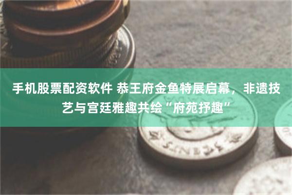 手机股票配资软件 恭王府金鱼特展启幕，非遗技艺与宫廷雅趣共绘“府苑抒趣”