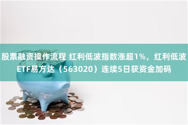 股票融资操作流程 红利低波指数涨超1%，红利低波ETF易方达（563020）连续5日获资金加码