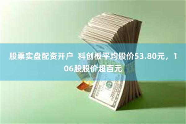 股票实盘配资开户  科创板平均股价53.80元，106股股价超百元