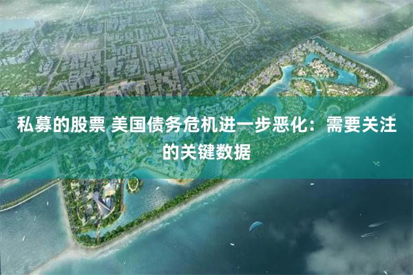 私募的股票 美国债务危机进一步恶化：需要关注的关键数据