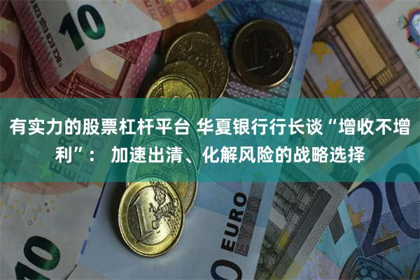 有实力的股票杠杆平台 华夏银行行长谈“增收不增利”： 加速出清、化解风险的战略选择