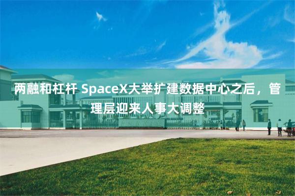 两融和杠杆 SpaceX大举扩建数据中心之后，管理层迎来人事大调整