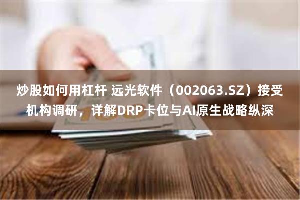 炒股如何用杠杆 远光软件（002063.SZ）接受机构调研，详解DRP卡位与AI原生战略纵深