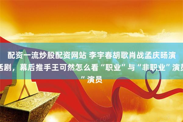 配资一流炒股配资网站 李宇春胡歌肖战孟庆旸演话剧，幕后推手王可然怎么看“职业”与“非职业”演员