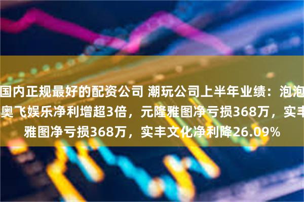 国内正规最好的配资公司 潮玩公司上半年业绩：泡泡玛特净利增10.1%，奥飞娱乐净利增超3倍，元隆雅图净亏损368万，实丰文化净利降26.09%