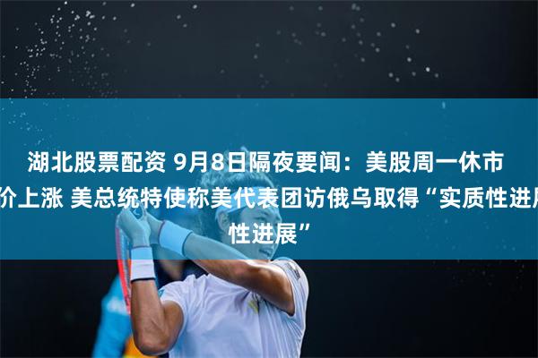 湖北股票配资 9月8日隔夜要闻：美股周一休市 油价上涨 美总统特使称美代表团访俄乌取得“实质性进展”