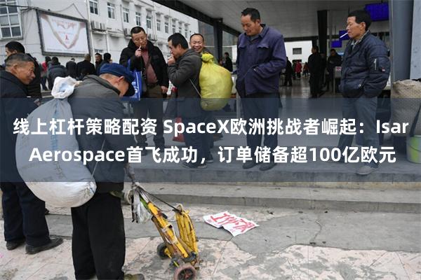 线上杠杆策略配资 SpaceX欧洲挑战者崛起：Isar Aerospace首飞成功，订单储备超100亿欧元