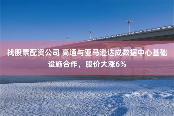 找股票配资公司 高通与亚马逊达成数据中心基础设施合作，股价大涨6%