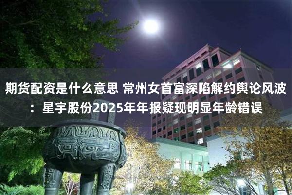 期货配资是什么意思 常州女首富深陷解约舆论风波：星宇股份2025年年报疑现明显年龄错误