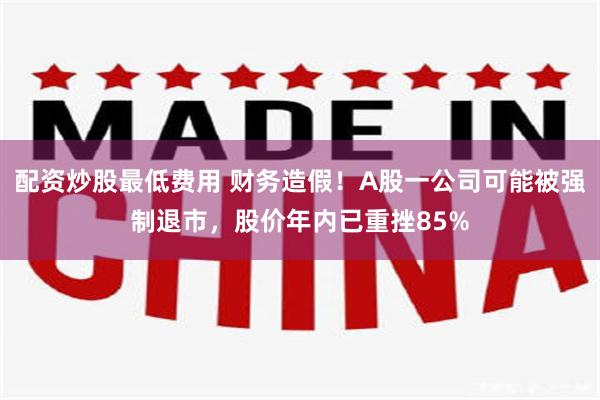 配资炒股最低费用 财务造假！A股一公司可能被强制退市，股价年内已重挫85%