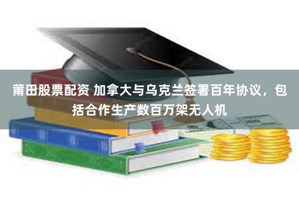 莆田股票配资 加拿大与乌克兰签署百年协议，包括合作生产数百万架无人机
