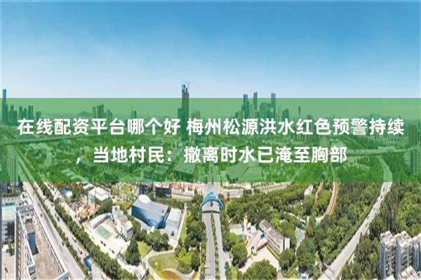 在线配资平台哪个好 梅州松源洪水红色预警持续，当地村民：撤离时水已淹至胸部