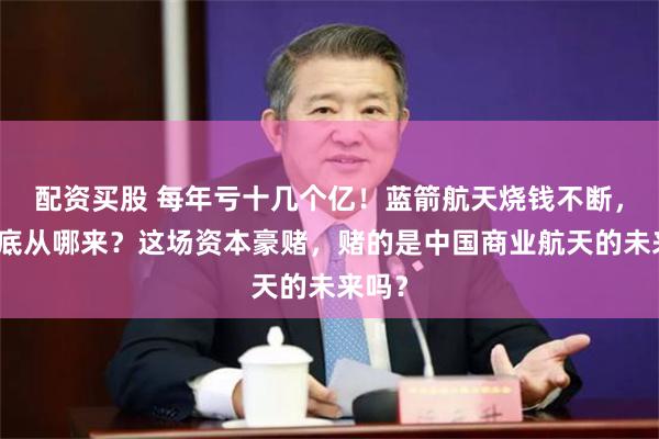 配资买股 每年亏十几个亿！蓝箭航天烧钱不断，钱到底从哪来？这场资本豪赌，赌的是中国商业航天的未来吗？