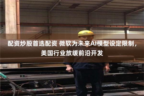 配资炒股首选配资 微软为未来AI模型设定限制，美国行业放缓前沿开发