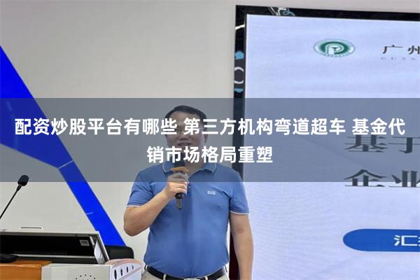 配资炒股平台有哪些 第三方机构弯道超车 基金代销市场格局重塑