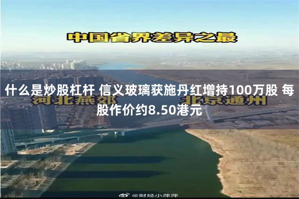 什么是炒股杠杆 信义玻璃获施丹红增持100万股 每股作价约8.50港元